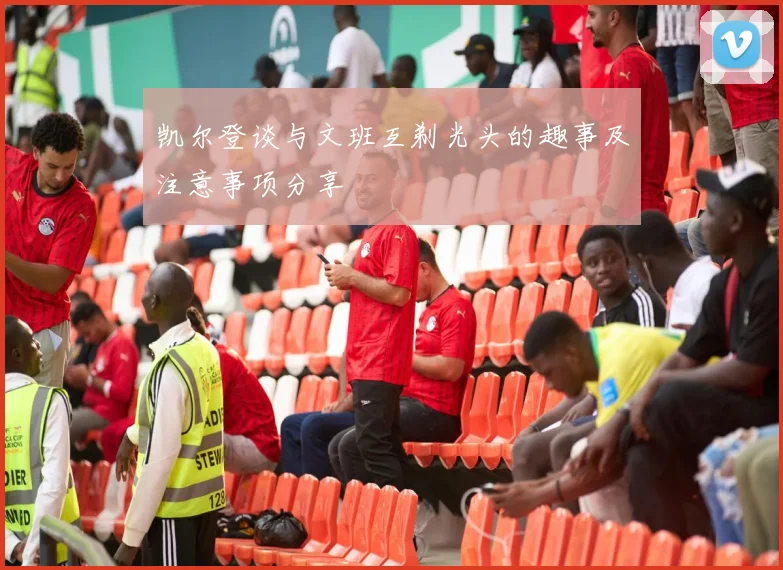 凯尔登谈与文班互剃光头的趣事及注意事项分享