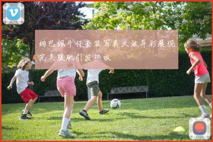 姆巴佩牛仔套装写真大放异彩展现完美腹肌引发热议