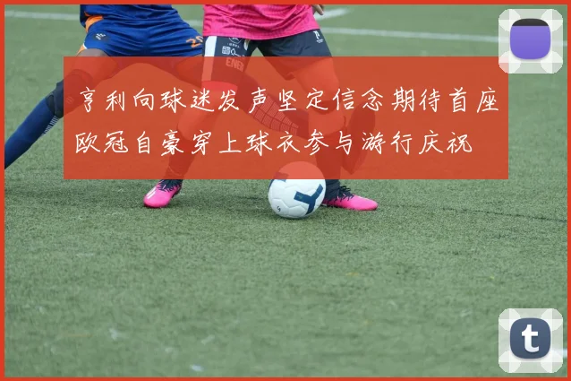 亨利向球迷发声坚定信念期待首座欧冠自豪穿上球衣参与游行庆祝