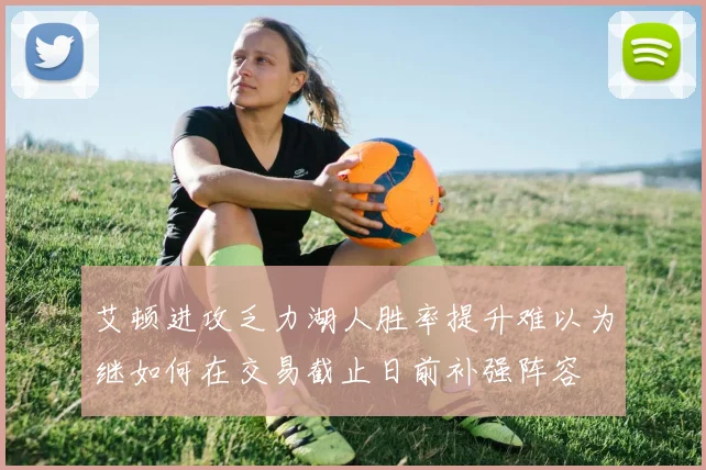 艾顿进攻乏力湖人胜率提升难以为继如何在交易截止日前补强阵容