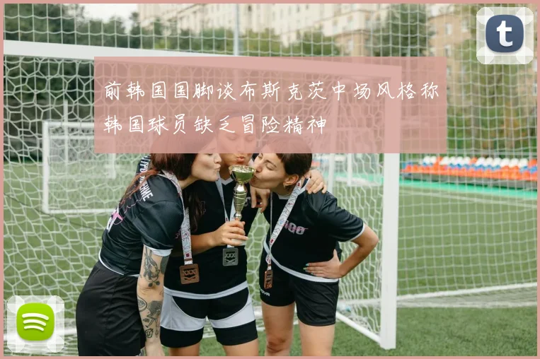 前韩国国脚谈布斯克茨中场风格称韩国球员缺乏冒险精神