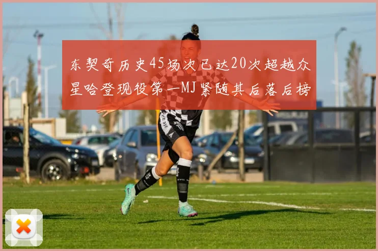 东契奇历史45场次已达20次超越众星哈登现役第一MJ紧随其后落后榜首100场