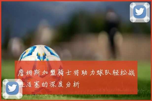 詹姆斯加盟骑士将助力球队轻松战胜活塞的深度分析