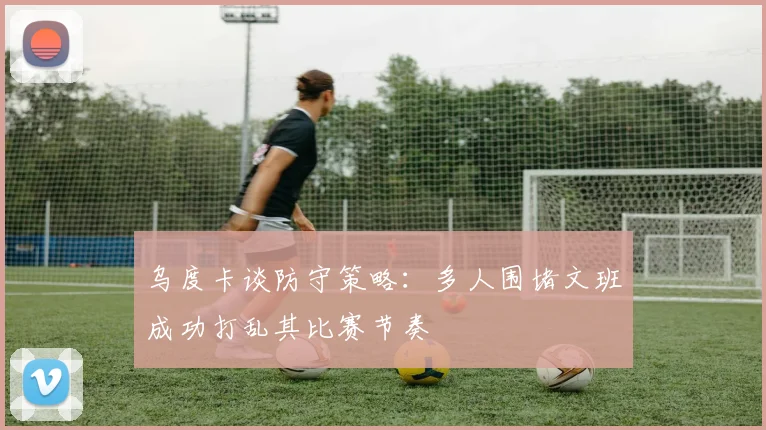 乌度卡谈防守策略：多人围堵文班成功打乱其比赛节奏