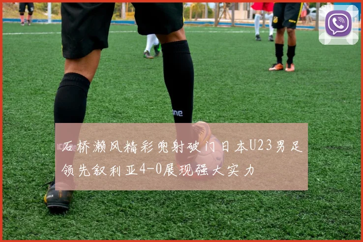 石桥濑风精彩兜射破门日本U23男足领先叙利亚4-0展现强大实力